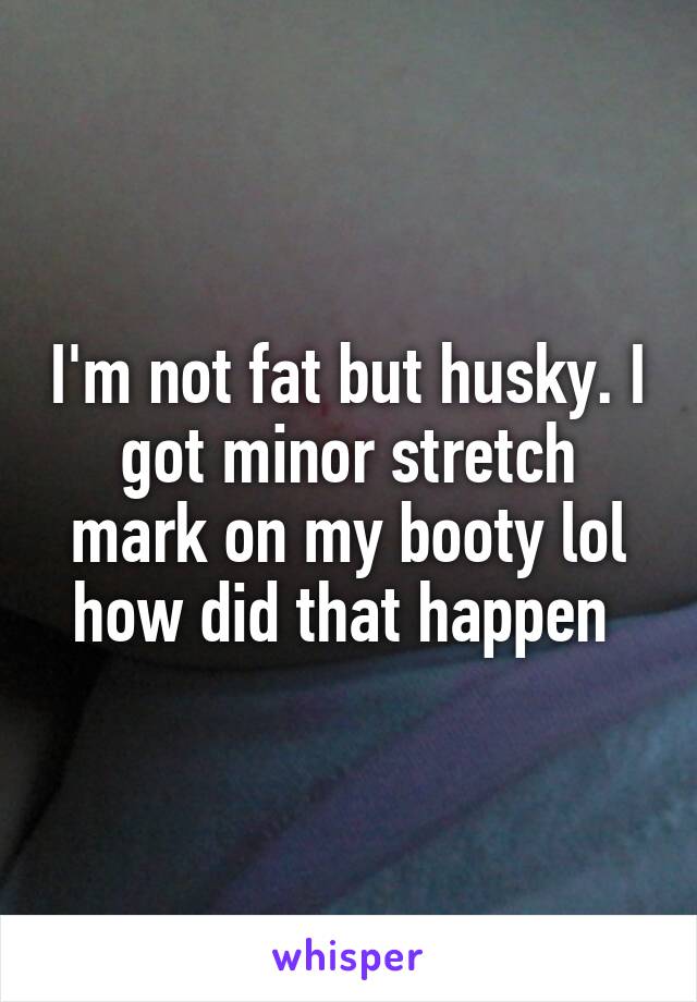 I'm not fat but husky. I got minor stretch mark on my booty lol how did that happen 