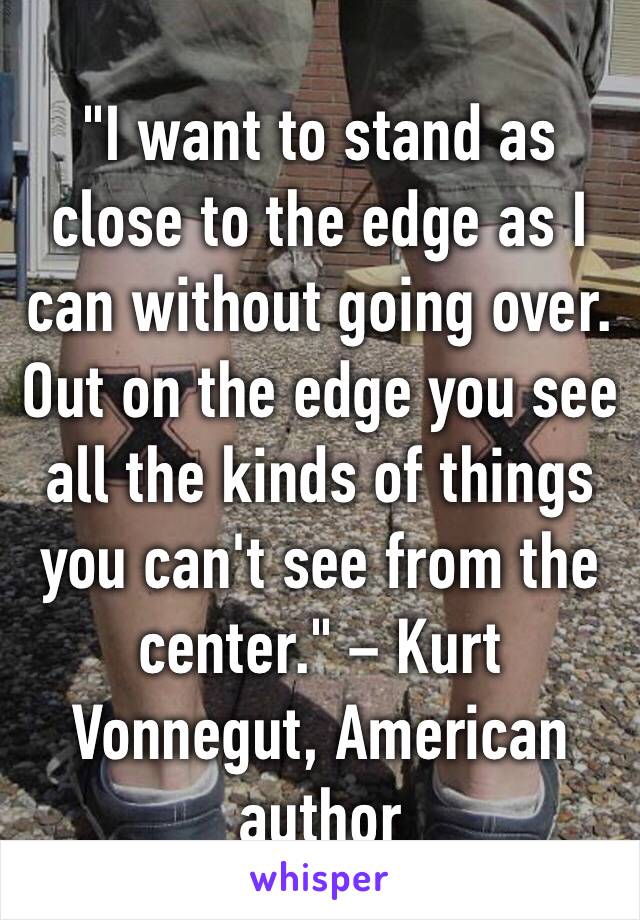 "I want to stand as close to the edge as I can without going over. Out on the edge you see all the kinds of things you can't see from the center." – Kurt Vonnegut, American author