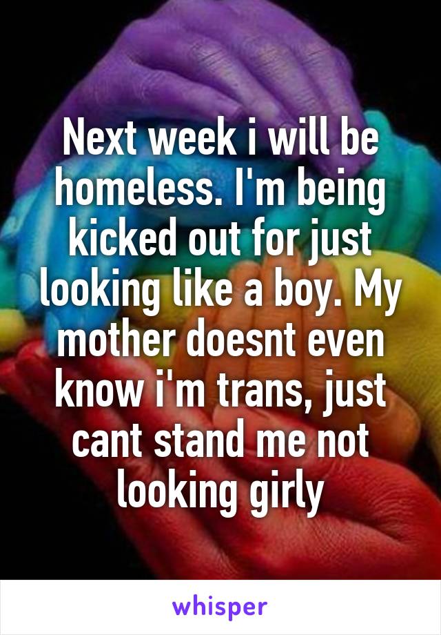 Next week i will be homeless. I'm being kicked out for just looking like a boy. My mother doesnt even know i'm trans, just cant stand me not looking girly