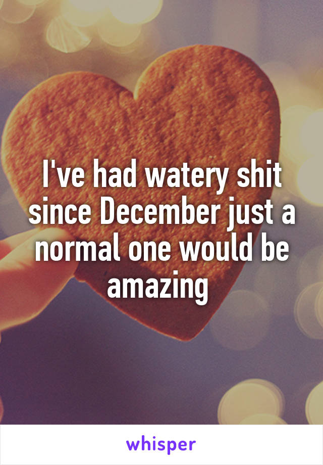 I've had watery shit since December just a normal one would be amazing 