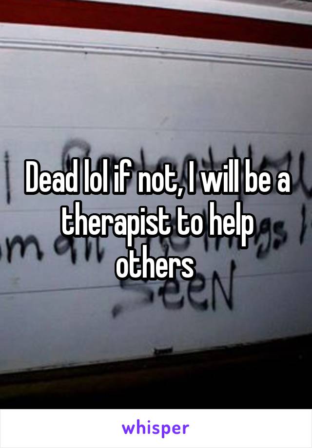 Dead lol if not, I will be a therapist to help others 