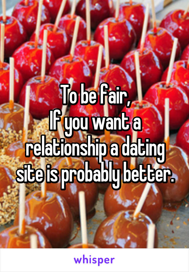 To be fair,
If you want a relationship a dating site is probably better.