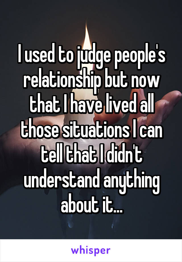 I used to judge people's relationship but now that I have lived all those situations I can tell that I didn't understand anything about it...