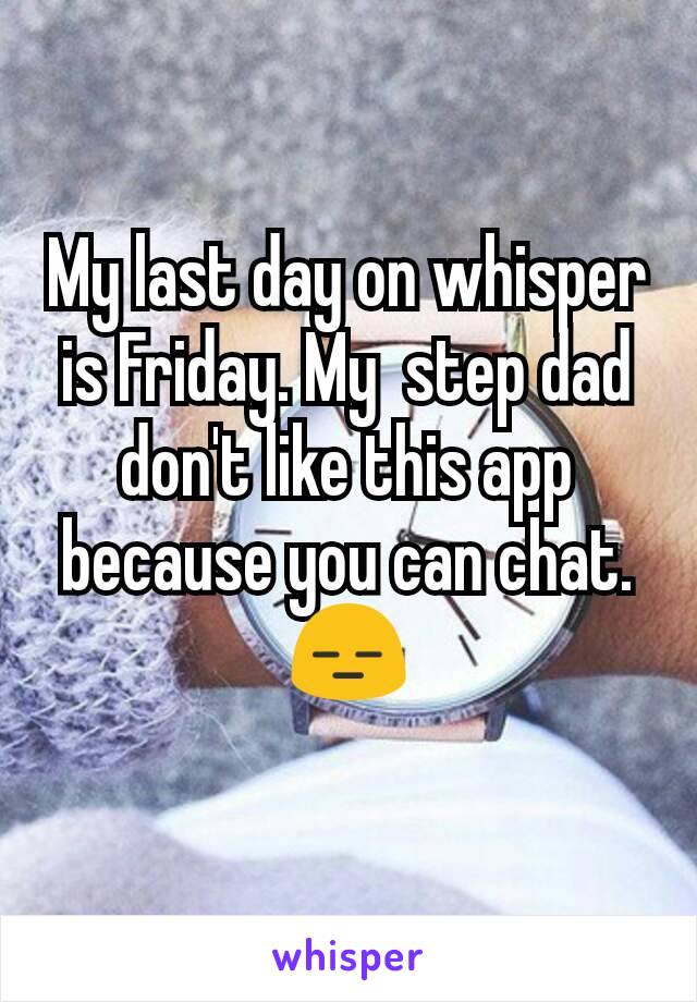 My last day on whisper is Friday. My  step dad don't like this app because you can chat. 😑