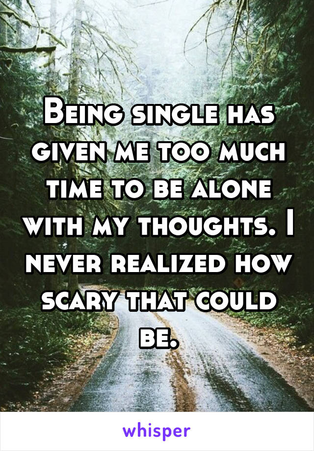 Being single has given me too much time to be alone with my thoughts. I never realized how scary that could be.