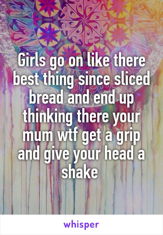 Girls go on like there best thing since sliced bread and end up thinking there your mum wtf get a grip and give your head a shake 