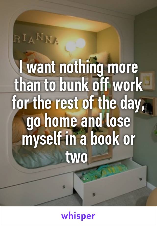 I want nothing more than to bunk off work for the rest of the day, go home and lose myself in a book or two 