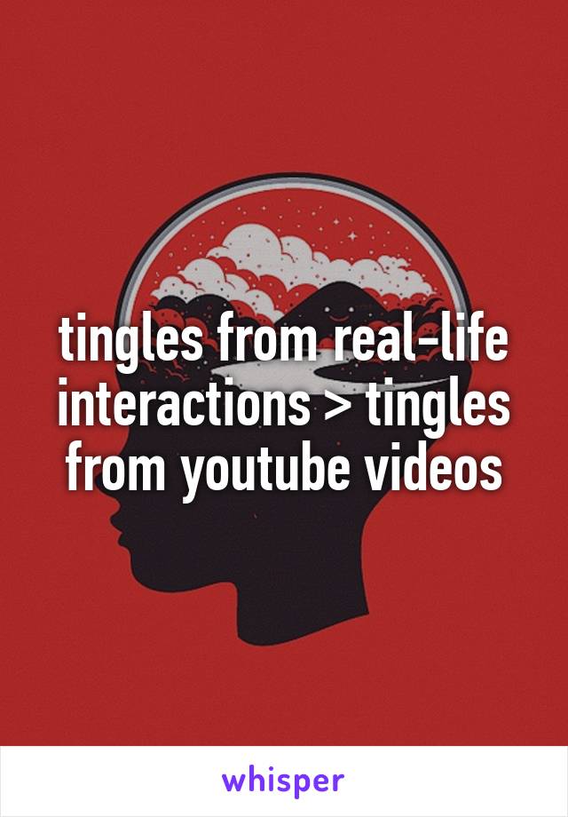 tingles from real-life interactions > tingles from youtube videos