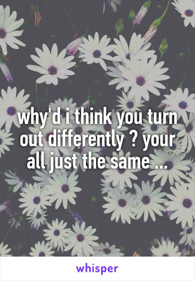 why'd i think you turn out differently ? your all just the same ...