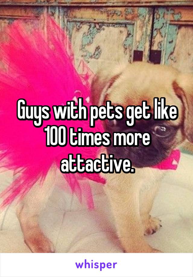 Guys with pets get like 100 times more attactive.