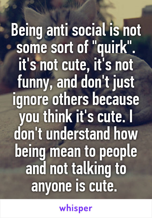 Being anti social is not some sort of "quirk". it's not cute, it's not funny, and don't just ignore others because you think it's cute. I don't understand how being mean to people and not talking to anyone is cute. 