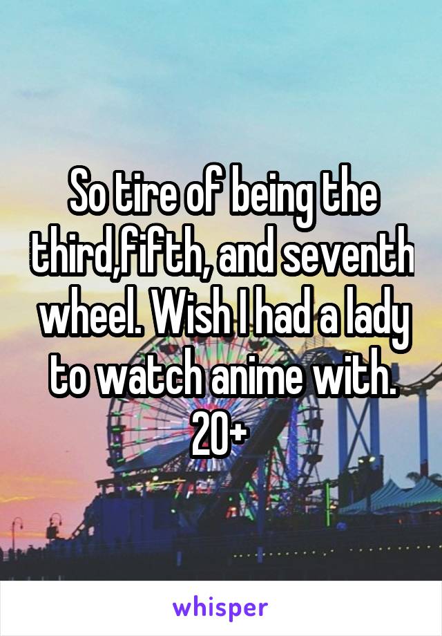 So tire of being the third,fifth, and seventh wheel. Wish I had a lady to watch anime with.
20+ 