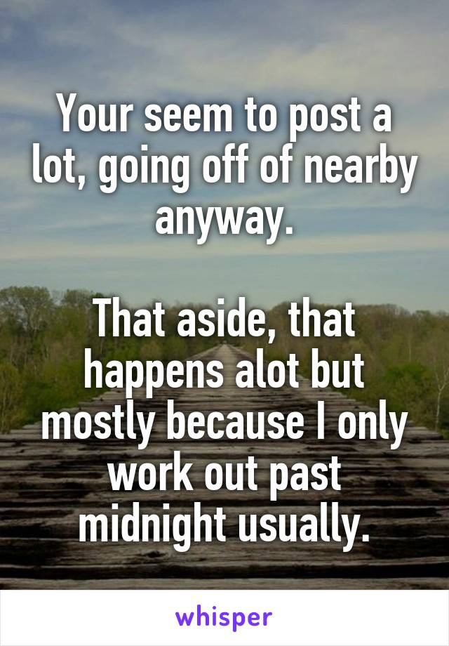 Your seem to post a lot, going off of nearby anyway.

That aside, that happens alot but mostly because I only work out past midnight usually.