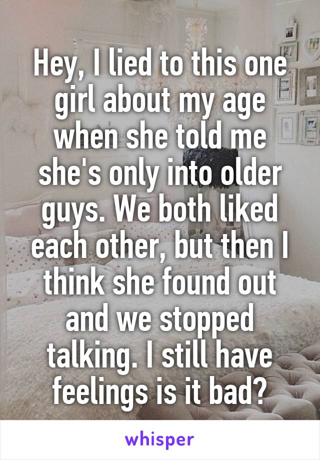 Hey, I lied to this one girl about my age when she told me she's only into older guys. We both liked each other, but then I think she found out and we stopped talking. I still have feelings is it bad?