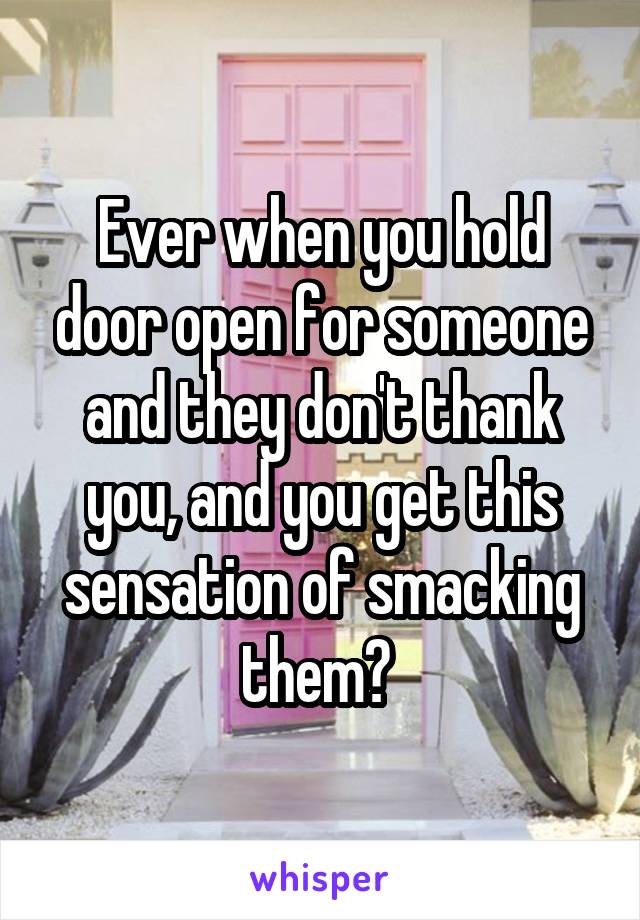 Ever when you hold door open for someone and they don't thank you, and you get this sensation of smacking them? 