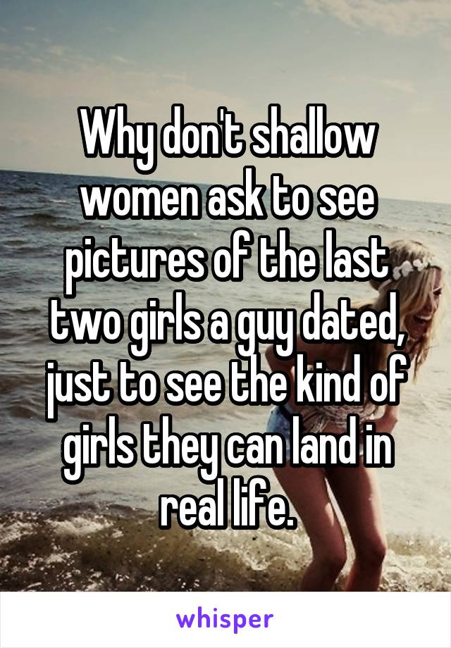 Why don't shallow women ask to see pictures of the last two girls a guy dated, just to see the kind of girls they can land in real life.