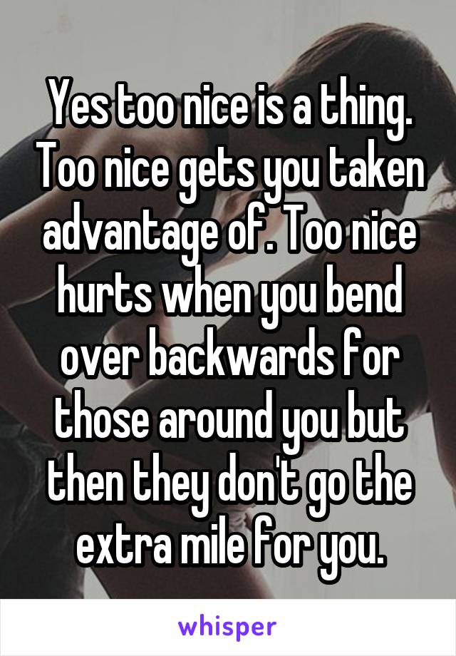 Yes too nice is a thing. Too nice gets you taken advantage of. Too nice hurts when you bend over backwards for those around you but then they don't go the extra mile for you.