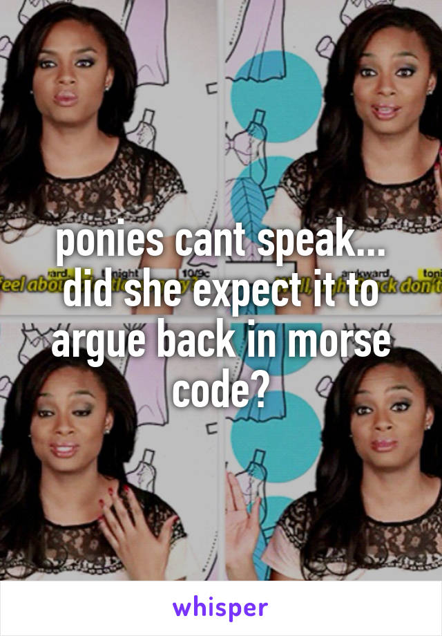 ponies cant speak... did she expect it to argue back in morse code?