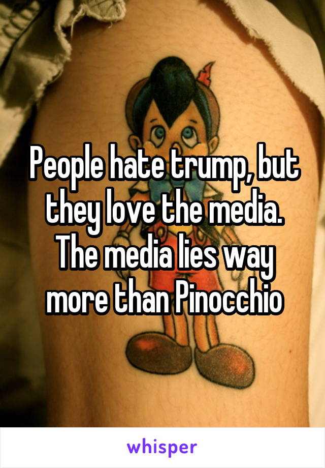 People hate trump, but they love the media. The media lies way more than Pinocchio