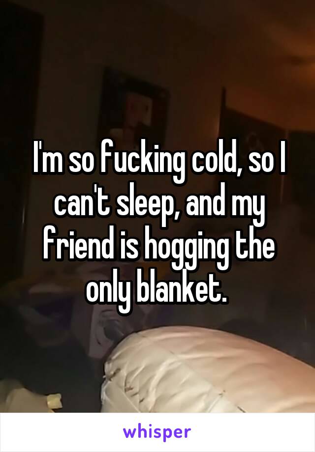 I'm so fucking cold, so I can't sleep, and my friend is hogging the only blanket. 