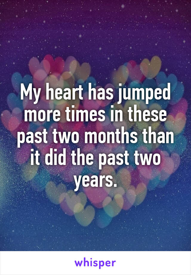 My heart has jumped more times in these past two months than it did the past two years.