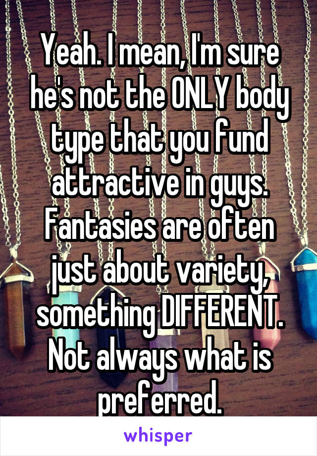 Yeah. I mean, I'm sure he's not the ONLY body type that you fund attractive in guys. Fantasies are often just about variety, something DIFFERENT. Not always what is preferred.