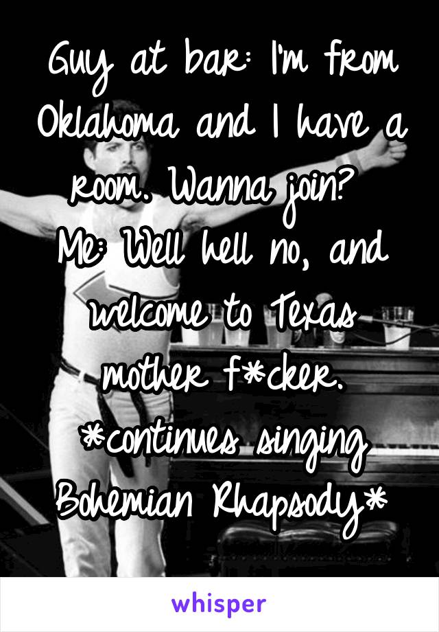 Guy at bar: I'm from Oklahoma and I have a room. Wanna join? 
Me: Well hell no, and welcome to Texas mother f*cker.
*continues singing Bohemian Rhapsody*
