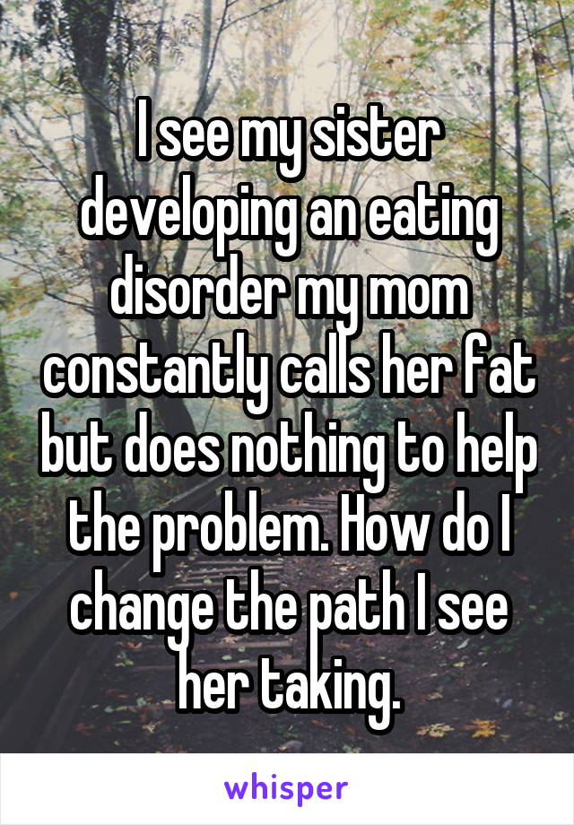 I see my sister developing an eating disorder my mom constantly calls her fat but does nothing to help the problem. How do I change the path I see her taking.