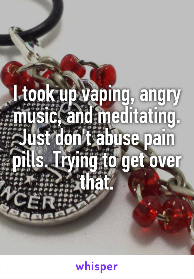 I took up vaping, angry music, and meditating. Just don't abuse pain pills. Trying to get over that.