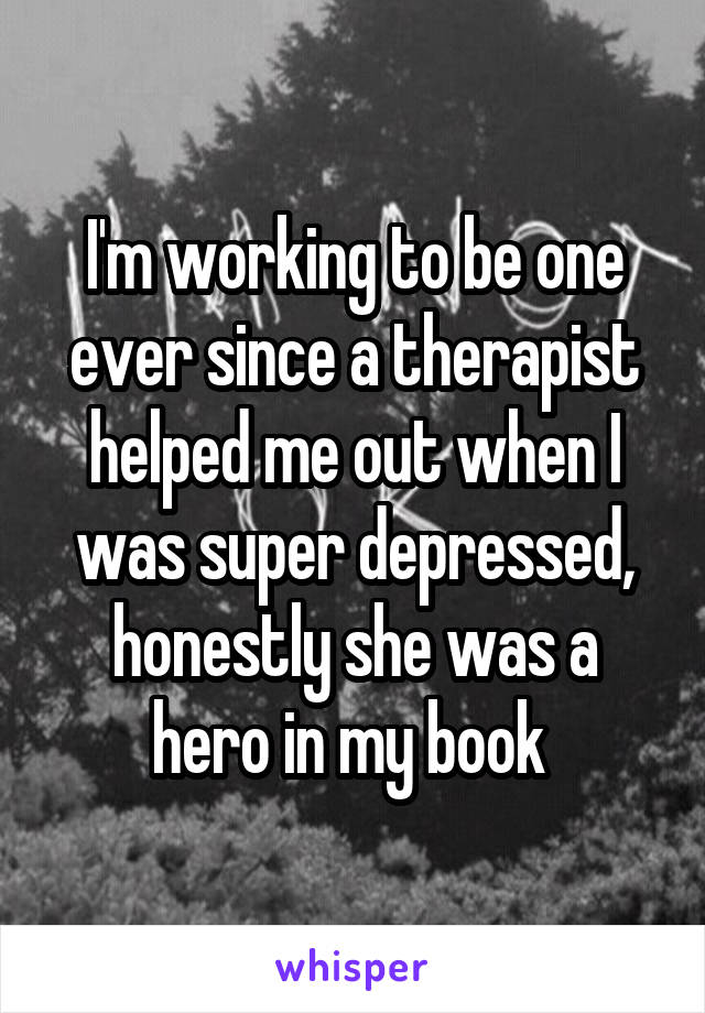 I'm working to be one ever since a therapist helped me out when I was super depressed, honestly she was a hero in my book 