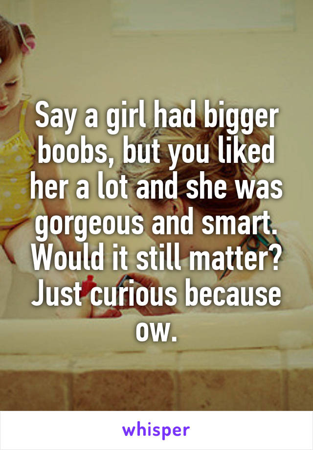 Say a girl had bigger boobs, but you liked her a lot and she was gorgeous and smart. Would it still matter?
Just curious because ow.