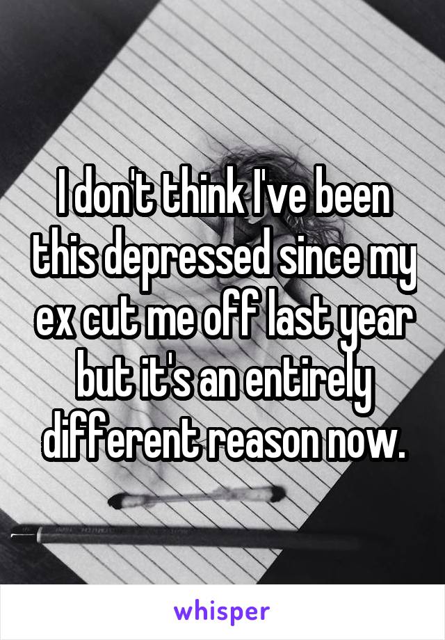 I don't think I've been this depressed since my ex cut me off last year but it's an entirely different reason now.