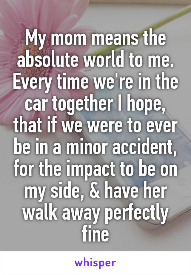 My mom means the absolute world to me. Every time we're in the car together I hope, that if we were to ever be in a minor accident, for the impact to be on my side, & have her walk away perfectly fine