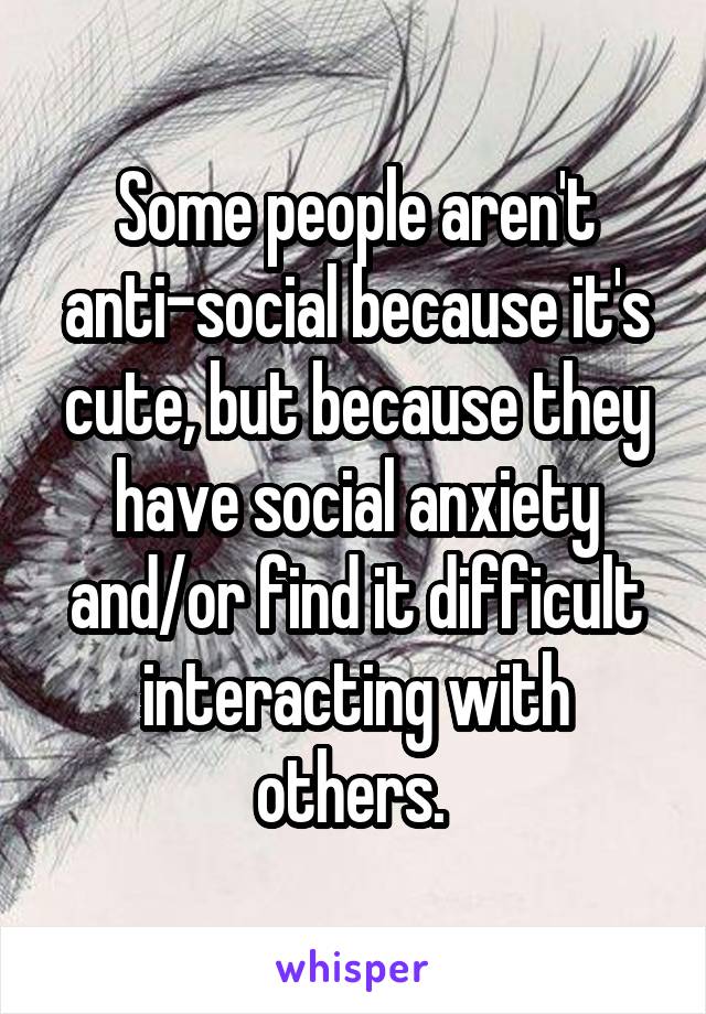 Some people aren't anti-social because it's cute, but because they have social anxiety and/or find it difficult interacting with others. 