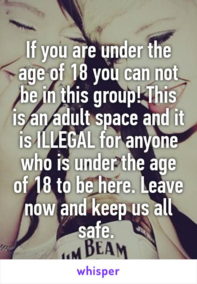 If you are under the age of 18 you can not be in this group! This is an adult space and it is ILLEGAL for anyone who is under the age of 18 to be here. Leave now and keep us all safe. 