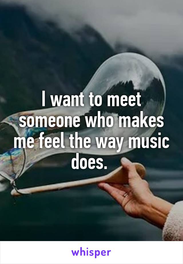 I want to meet someone who makes me feel the way music does. 