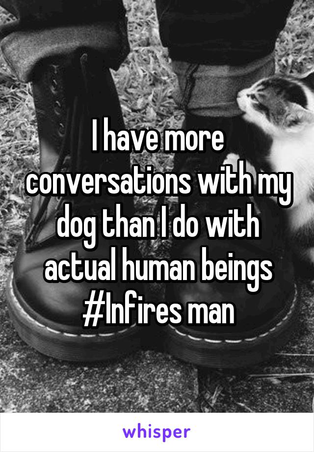 I have more conversations with my dog than I do with actual human beings
#Infires man