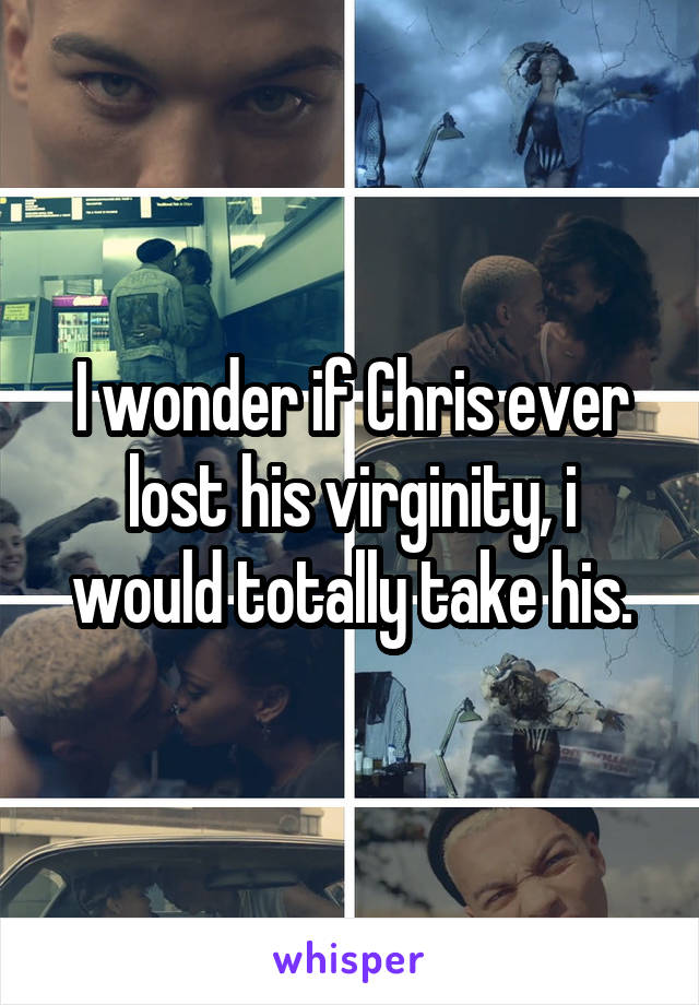 I wonder if Chris ever lost his virginity, i would totally take his.