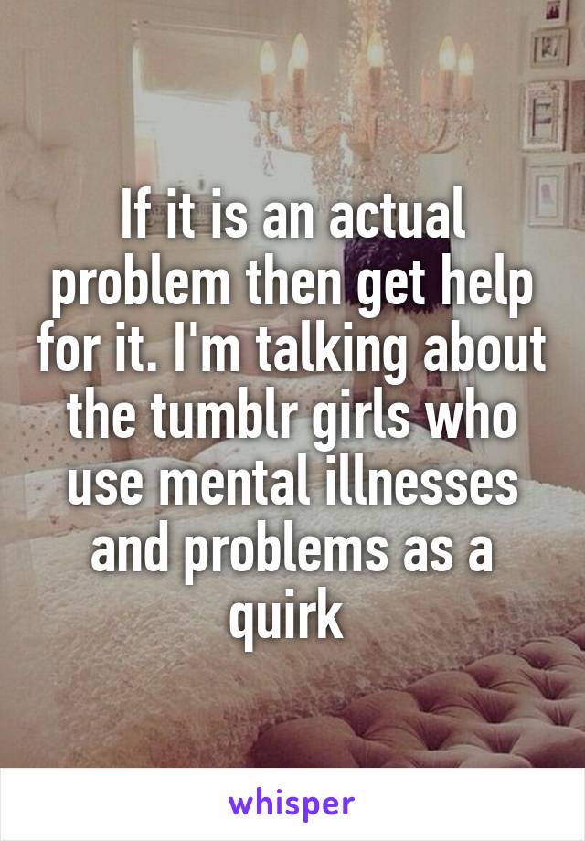 If it is an actual problem then get help for it. I'm talking about the tumblr girls who use mental illnesses and problems as a quirk 