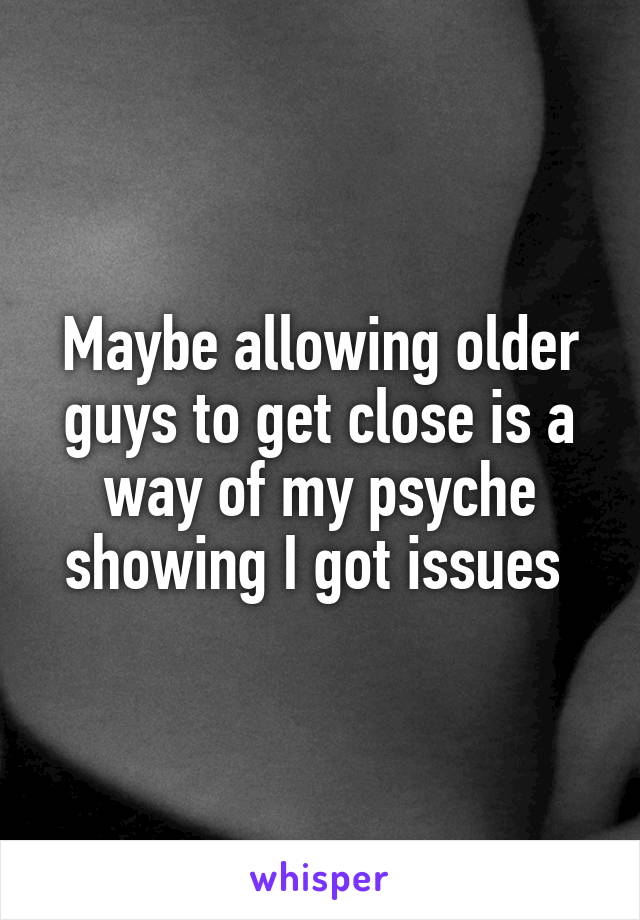 Maybe allowing older guys to get close is a way of my psyche showing I got issues 