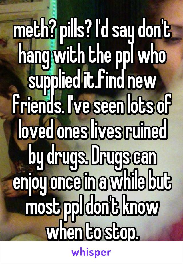 meth? pills? I'd say don't hang with the ppl who supplied it.find new friends. I've seen lots of loved ones lives ruined by drugs. Drugs can enjoy once in a while but most ppl don't know when to stop.