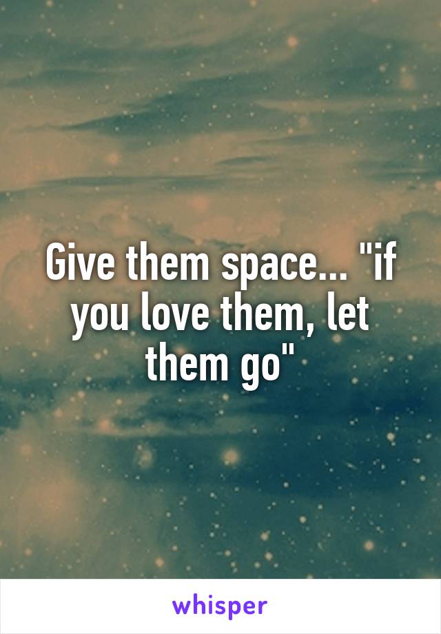 Give them space... "if you love them, let them go"