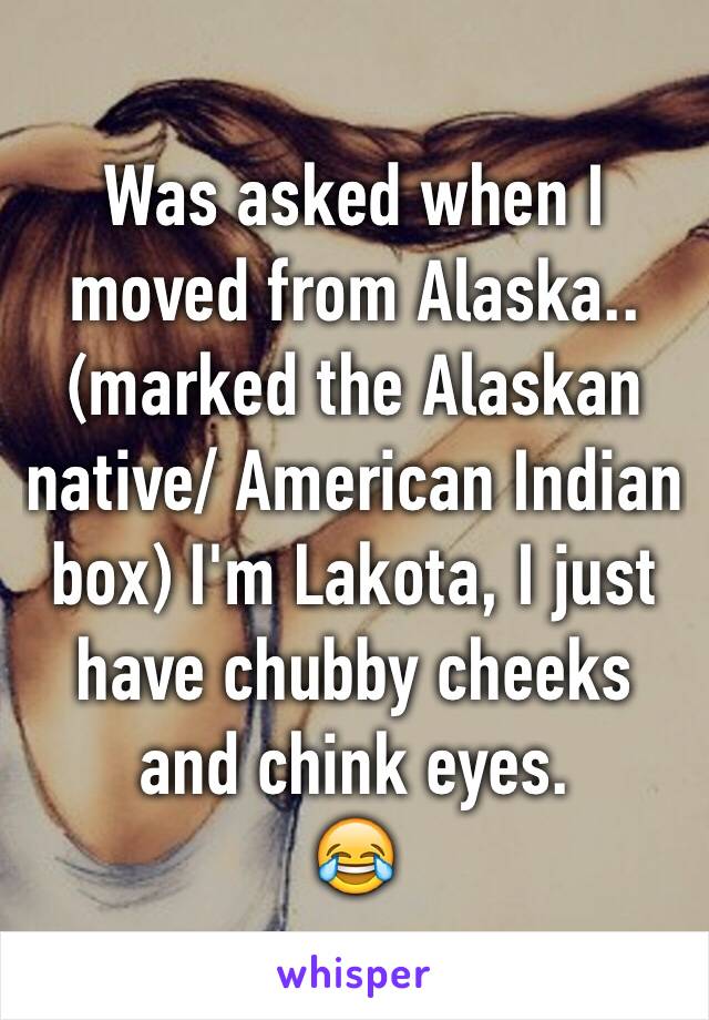 Was asked when I moved from Alaska.. (marked the Alaskan native/ American Indian box) I'm Lakota, I just have chubby cheeks and chink eyes.
😂