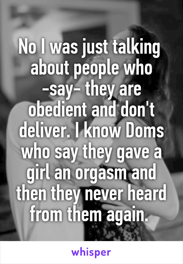 No I was just talking  about people who
-say- they are obedient and don't deliver. I know Doms who say they gave a girl an orgasm and then they never heard from them again. 