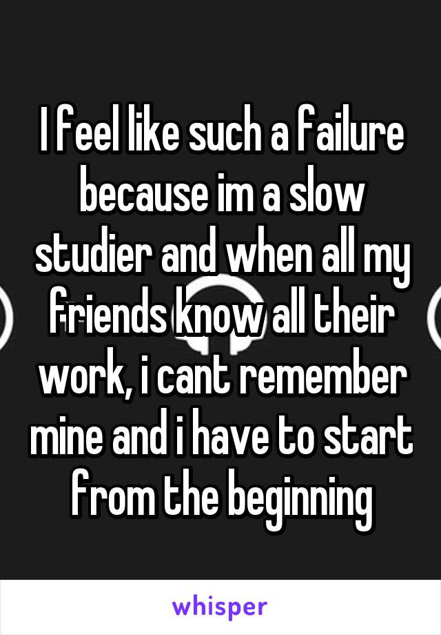 I feel like such a failure because im a slow studier and when all my friends know all their work, i cant remember mine and i have to start from the beginning