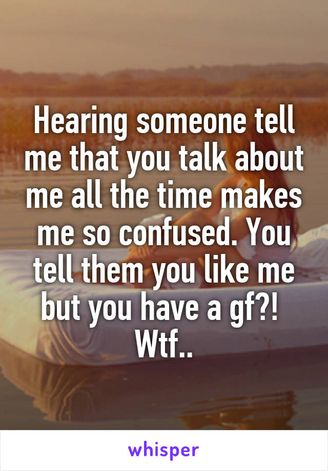 Hearing someone tell me that you talk about me all the time makes me so confused. You tell them you like me but you have a gf?! 
Wtf..