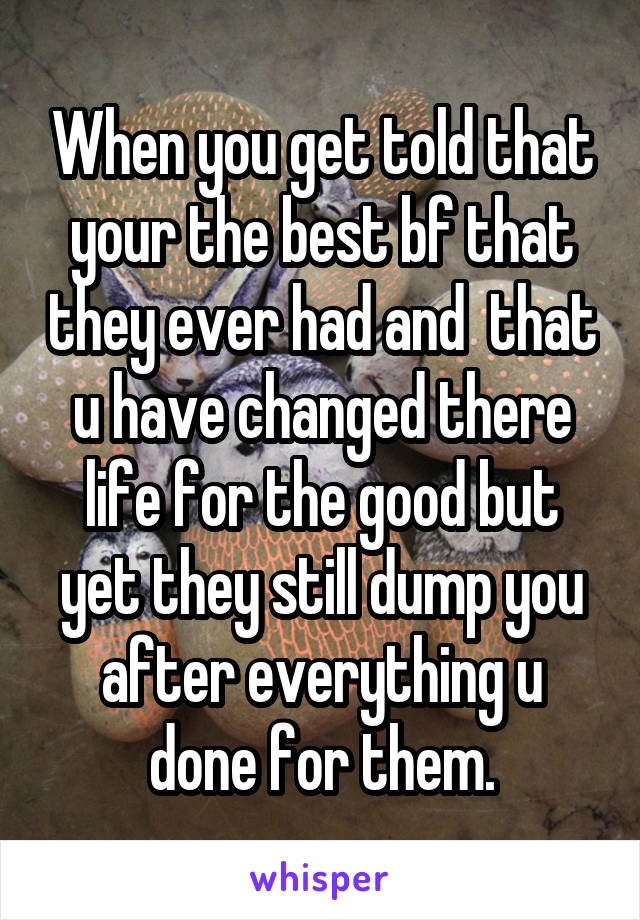 When you get told that your the best bf that they ever had and  that u have changed there life for the good but yet they still dump you after everything u done for them.