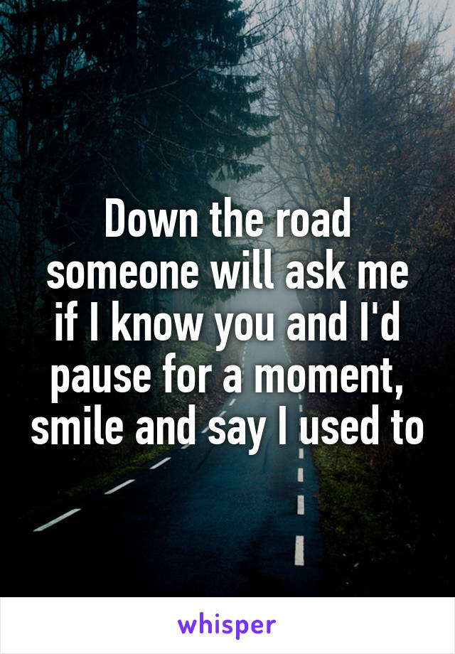 Down the road someone will ask me if I know you and I'd pause for a moment, smile and say I used to