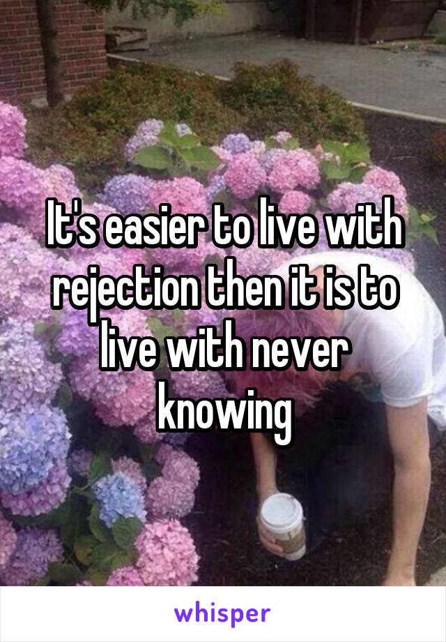 It's easier to live with rejection then it is to live with never knowing