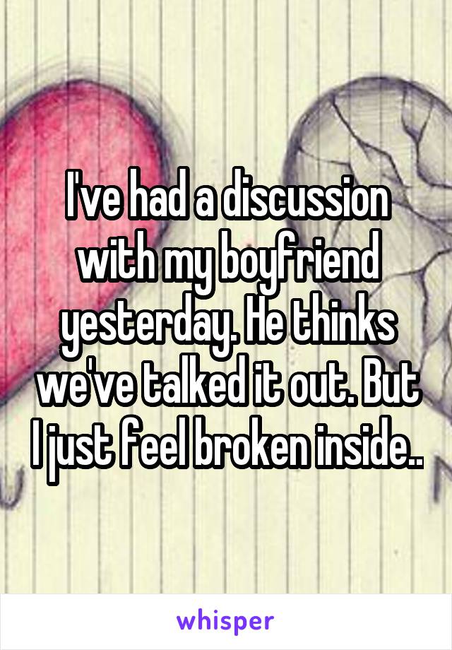 I've had a discussion with my boyfriend yesterday. He thinks we've talked it out. But I just feel broken inside..